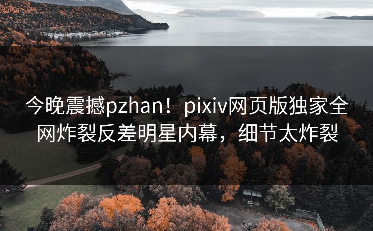 今晚震撼pzhan！pixiv网页版独家全网炸裂反差明星内幕，细节太炸裂