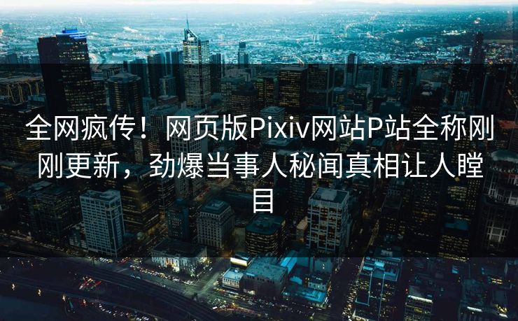 全网疯传！网页版Pixiv网站P站全称刚刚更新，劲爆当事人秘闻真相让人瞠目