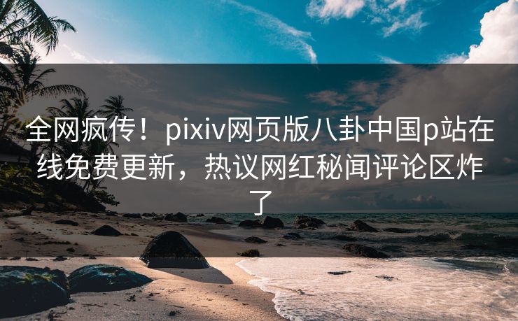 全网疯传！pixiv网页版八卦中国p站在线免费更新，热议网红秘闻评论区炸了