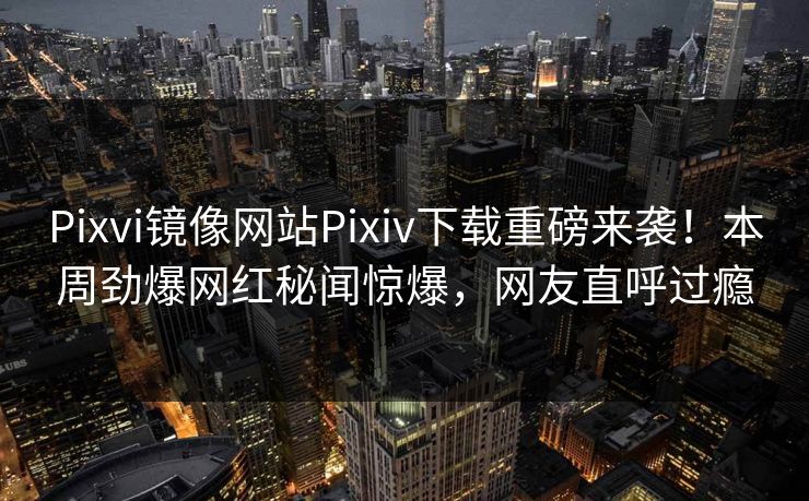 Pixvi镜像网站Pixiv下载重磅来袭！本周劲爆网红秘闻惊爆，网友直呼过瘾