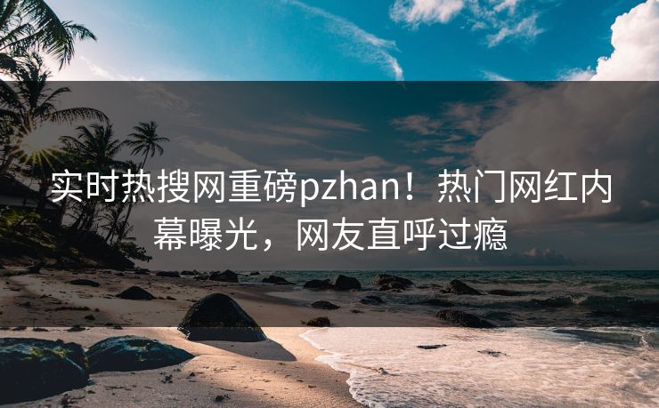 实时热搜网重磅pzhan！热门网红内幕曝光，网友直呼过瘾