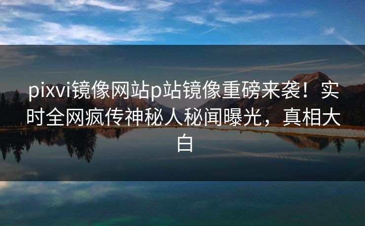 pixvi镜像网站p站镜像重磅来袭！实时全网疯传神秘人秘闻曝光，真相大白