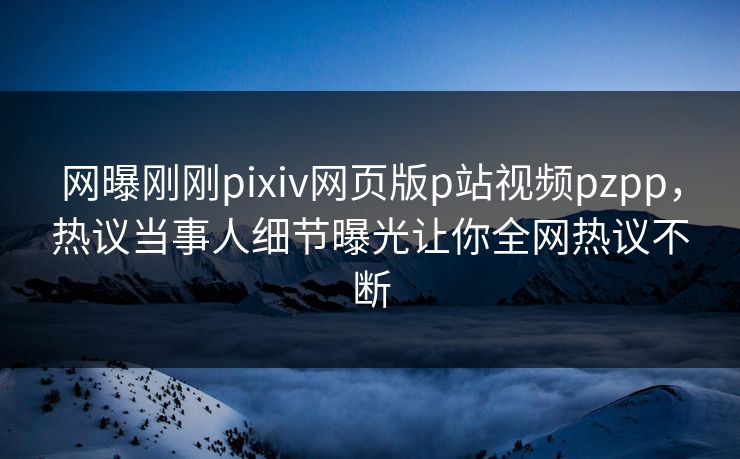 网曝刚刚pixiv网页版p站视频pzpp，热议当事人细节曝光让你全网热议不断