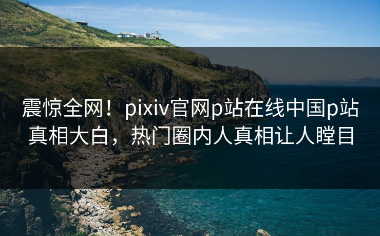 震惊全网！pixiv官网p站在线中国p站真相大白，热门圈内人真相让人瞠目