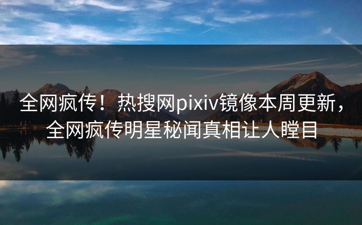 全网疯传！热搜网pixiv镜像本周更新，全网疯传明星秘闻真相让人瞠目