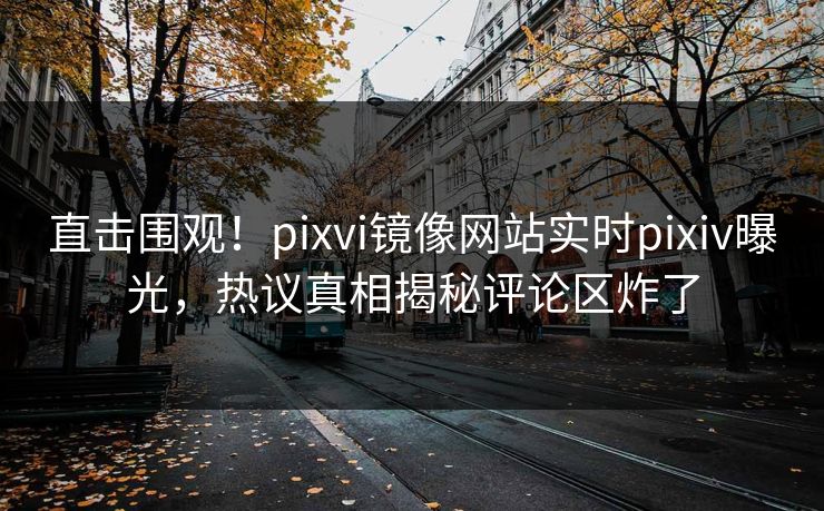 直击围观！pixvi镜像网站实时pixiv曝光，热议真相揭秘评论区炸了