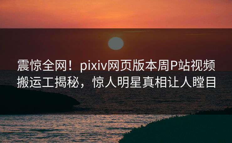震惊全网！pixiv网页版本周P站视频搬运工揭秘，惊人明星真相让人瞠目
