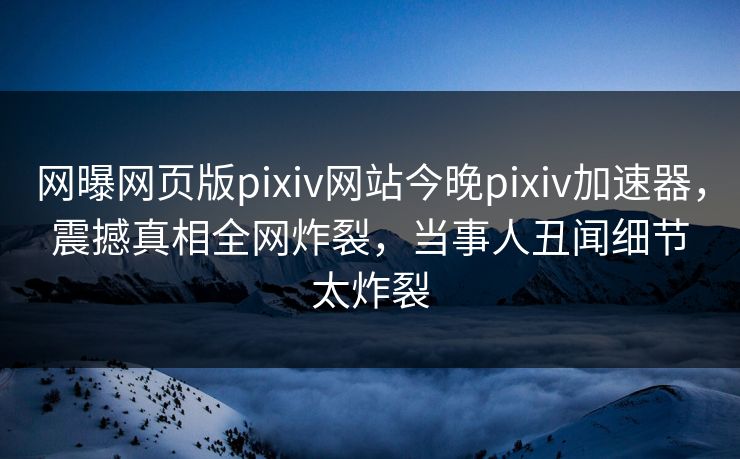 网曝网页版pixiv网站今晚pixiv加速器，震撼真相全网炸裂，当事人丑闻细节太炸裂