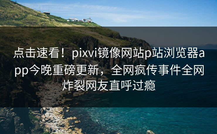 点击速看！pixvi镜像网站p站浏览器app今晚重磅更新，全网疯传事件全网炸裂网友直呼过瘾
