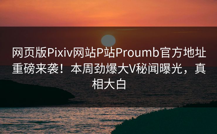 网页版Pixiv网站P站Proumb官方地址重磅来袭！本周劲爆大V秘闻曝光，真相大白
