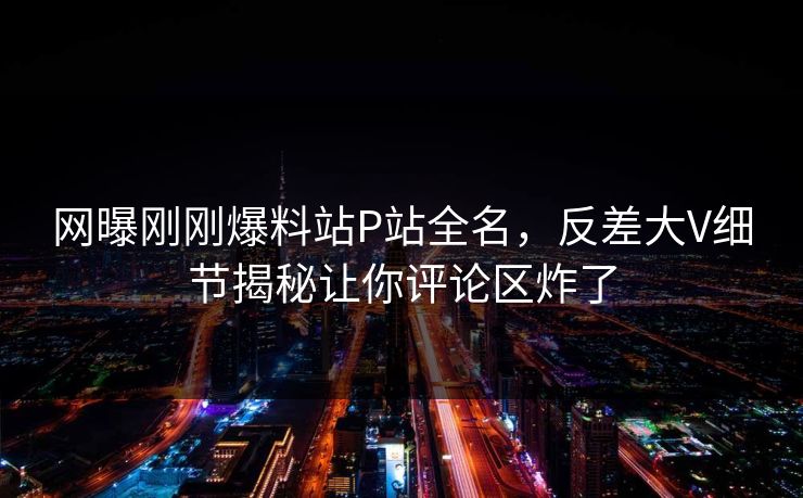 网曝刚刚爆料站P站全名，反差大V细节揭秘让你评论区炸了