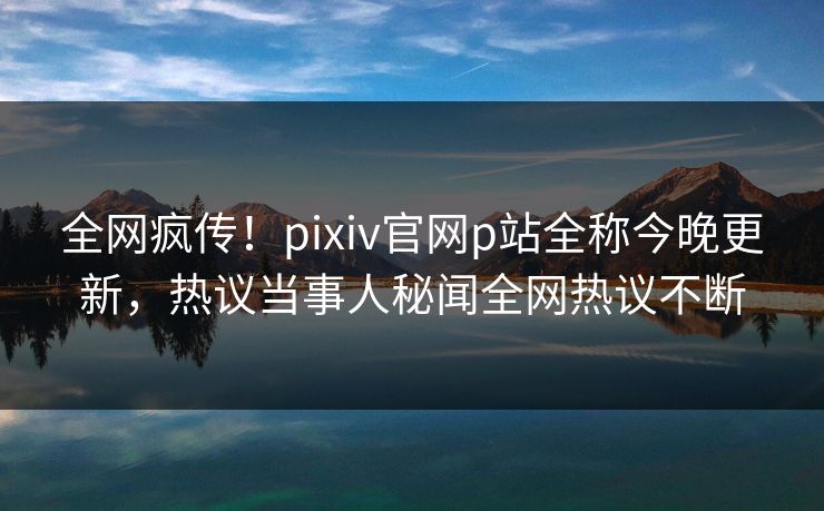 全网疯传！pixiv官网p站全称今晚更新，热议当事人秘闻全网热议不断