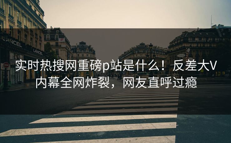 实时热搜网重磅p站是什么！反差大V内幕全网炸裂，网友直呼过瘾