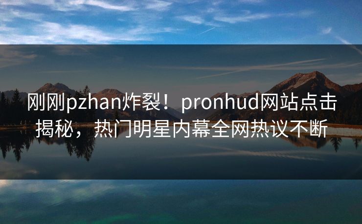 刚刚pzhan炸裂！pronhud网站点击揭秘，热门明星内幕全网热议不断