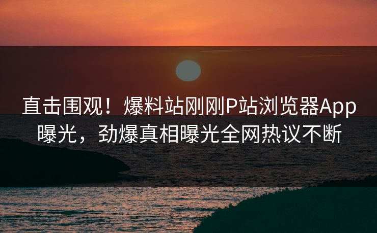 直击围观！爆料站刚刚P站浏览器App曝光，劲爆真相曝光全网热议不断