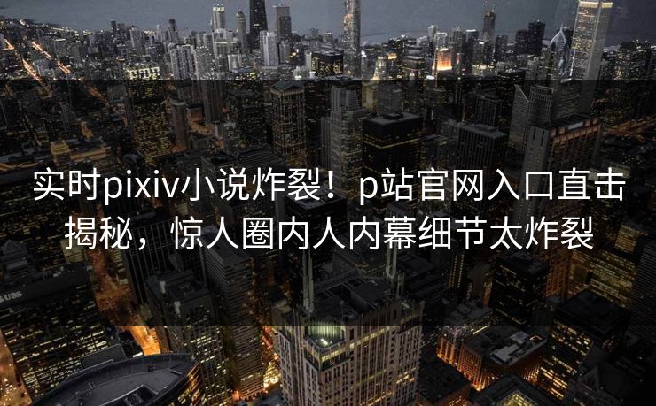 实时pixiv小说炸裂！p站官网入口直击揭秘，惊人圈内人内幕细节太炸裂