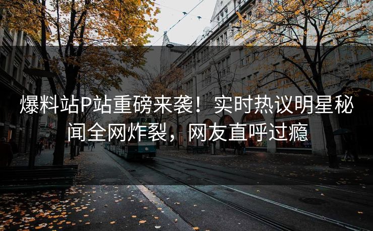 爆料站P站重磅来袭！实时热议明星秘闻全网炸裂，网友直呼过瘾
