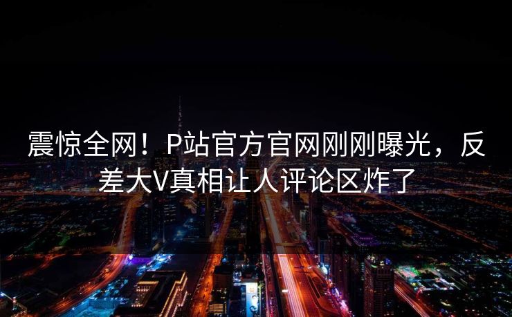 震惊全网！P站官方官网刚刚曝光，反差大V真相让人评论区炸了