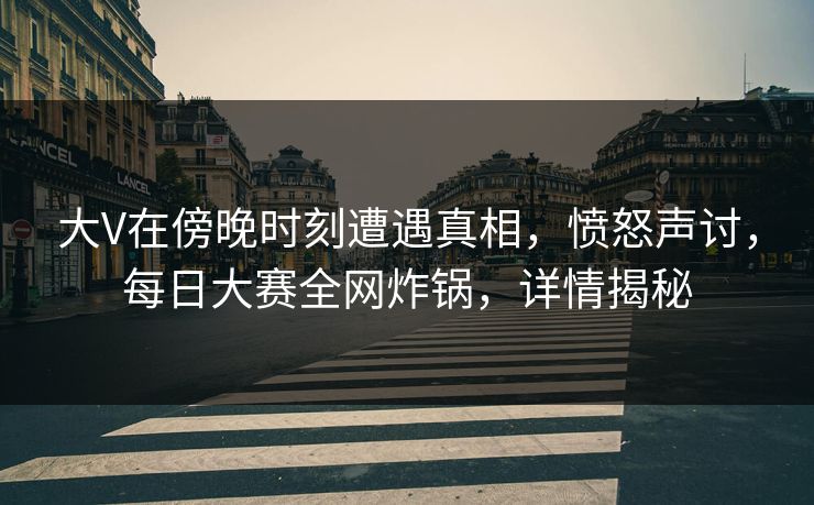 大V在傍晚时刻遭遇真相，愤怒声讨，每日大赛全网炸锅，详情揭秘