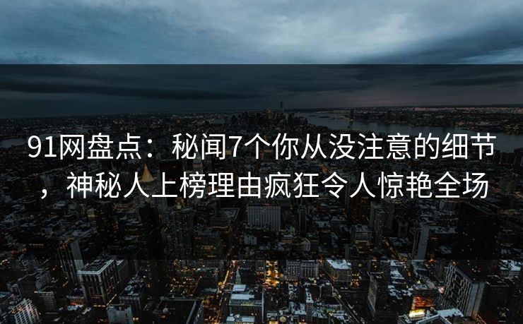 91网盘点：秘闻7个你从没注意的细节，神秘人上榜理由疯狂令人惊艳全场