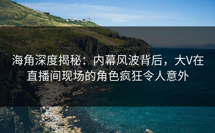 海角深度揭秘：内幕风波背后，大V在直播间现场的角色疯狂令人意外