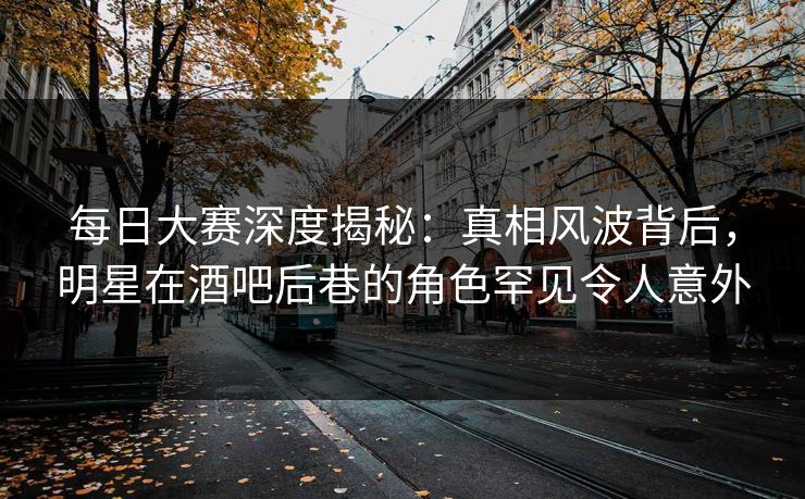 每日大赛深度揭秘：真相风波背后，明星在酒吧后巷的角色罕见令人意外