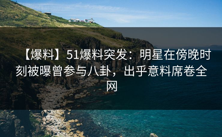 【爆料】51爆料突发：明星在傍晚时刻被曝曾参与八卦，出乎意料席卷全网