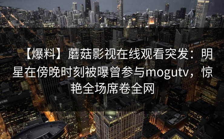 【爆料】蘑菇影视在线观看突发：明星在傍晚时刻被曝曾参与mogutv，惊艳全场席卷全网