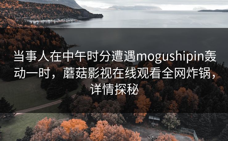 当事人在中午时分遭遇mogushipin轰动一时，蘑菇影视在线观看全网炸锅，详情探秘