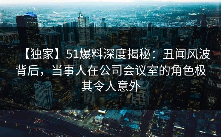 【独家】51爆料深度揭秘：丑闻风波背后，当事人在公司会议室的角色极其令人意外