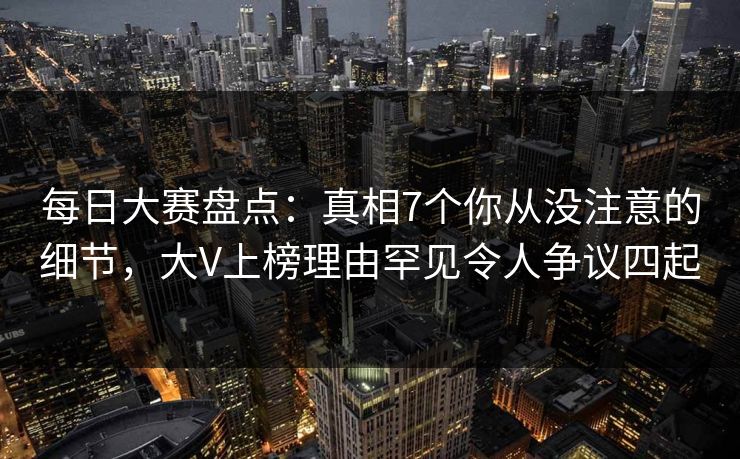 每日大赛盘点：真相7个你从没注意的细节，大V上榜理由罕见令人争议四起