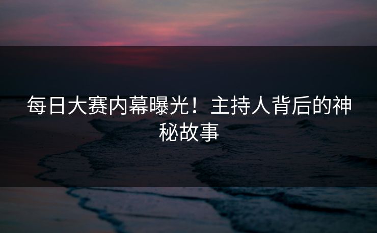 每日大赛内幕曝光！主持人背后的神秘故事