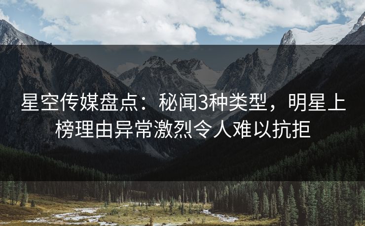 星空传媒盘点:秘闻3种类型,明星上榜理由异常激烈令人难以抗拒 星空传媒盘点:秘闻3种类型,明星上榜理由异常激烈令人难以抗拒