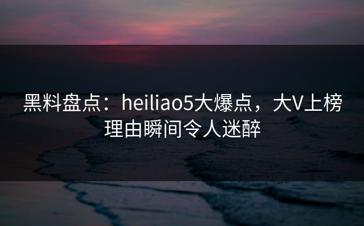 黑料盘点:heiliao5大爆点,大V上榜理由瞬间令人迷醉 黑料盘点:heiliao5大爆点,大V上榜理由瞬间令人迷醉
