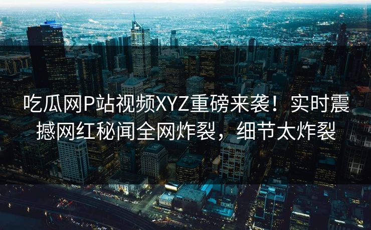 吃瓜网P站视频XYZ重磅来袭！实时震撼网红秘闻全网炸裂，细节太炸裂