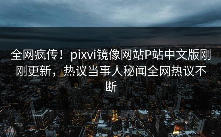 全网疯传！pixvi镜像网站P站中文版刚刚更新，热议当事人秘闻全网热议不断
