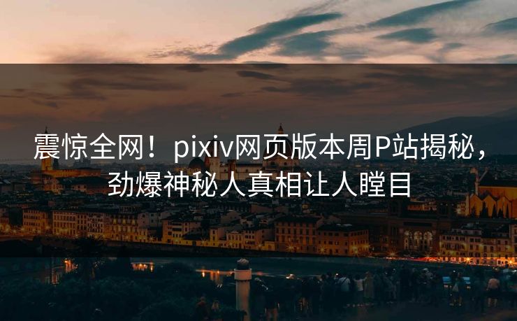 震惊全网！pixiv网页版本周P站揭秘，劲爆神秘人真相让人瞠目