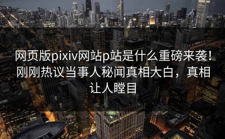 网页版pixiv网站p站是什么重磅来袭！刚刚热议当事人秘闻真相大白，真相让人瞠目