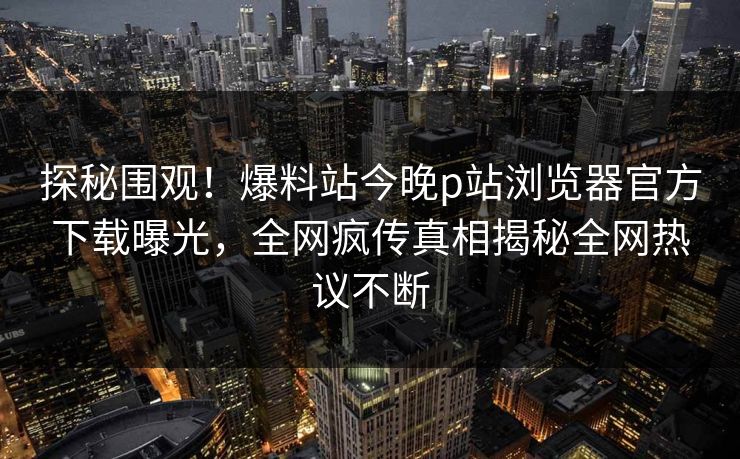 探秘围观！爆料站今晚p站浏览器官方下载曝光，全网疯传真相揭秘全网热议不断