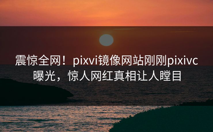 震惊全网！pixvi镜像网站刚刚pixivc曝光，惊人网红真相让人瞠目