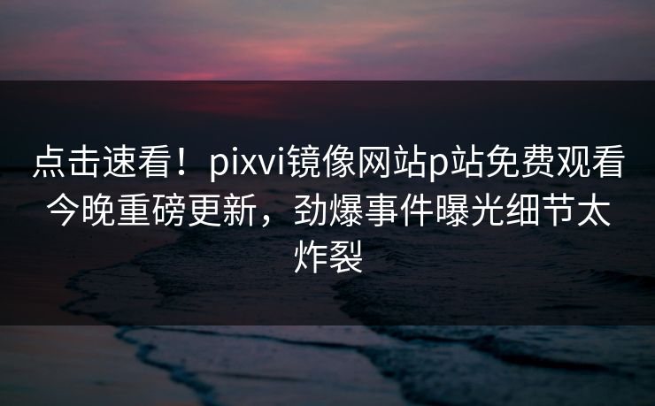 点击速看！pixvi镜像网站p站免费观看今晚重磅更新，劲爆事件曝光细节太炸裂