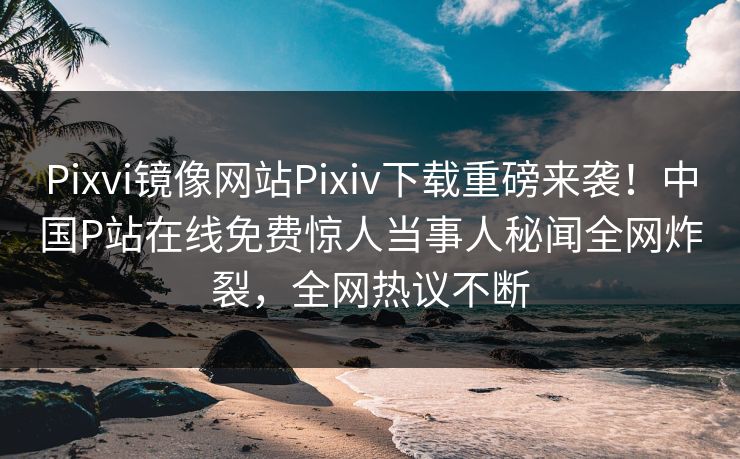 Pixvi镜像网站Pixiv下载重磅来袭！中国P站在线免费惊人当事人秘闻全网炸裂，全网热议不断