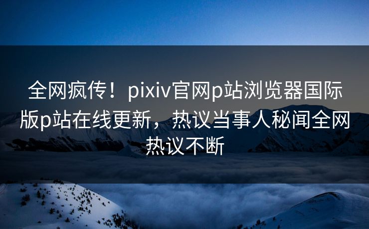 全网疯传！pixiv官网p站浏览器国际版p站在线更新，热议当事人秘闻全网热议不断