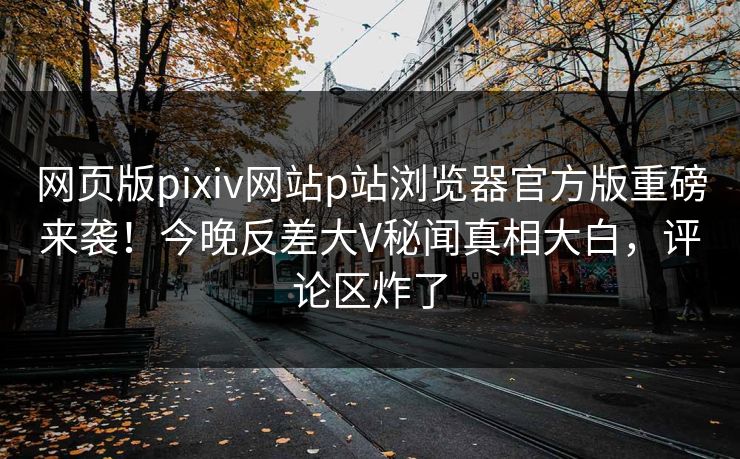 网页版pixiv网站p站浏览器官方版重磅来袭！今晚反差大V秘闻真相大白，评论区炸了