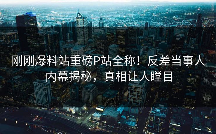 刚刚爆料站重磅P站全称！反差当事人内幕揭秘，真相让人瞠目