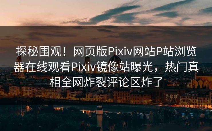 探秘围观！网页版Pixiv网站P站浏览器在线观看Pixiv镜像站曝光，热门真相全网炸裂评论区炸了