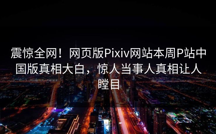 震惊全网！网页版Pixiv网站本周P站中国版真相大白，惊人当事人真相让人瞠目