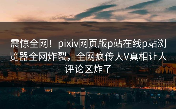 震惊全网！pixiv网页版p站在线p站浏览器全网炸裂，全网疯传大V真相让人评论区炸了