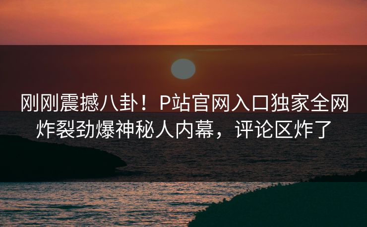 刚刚震撼八卦！P站官网入口独家全网炸裂劲爆神秘人内幕，评论区炸了