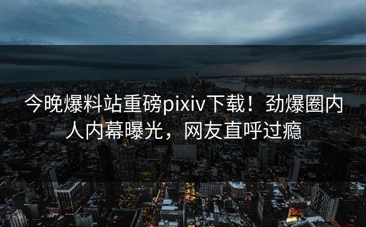 今晚爆料站重磅pixiv下载！劲爆圈内人内幕曝光，网友直呼过瘾
